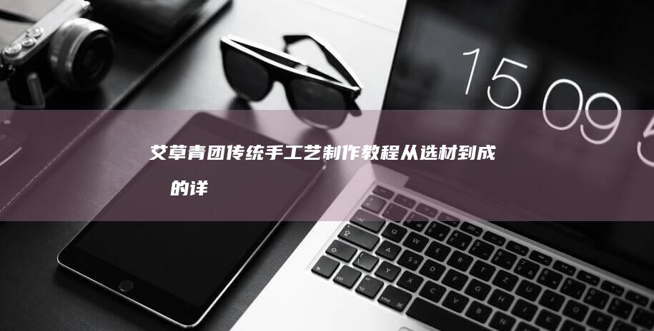 艾草青团传统手工艺制作教程：从选材到成品的详尽步骤